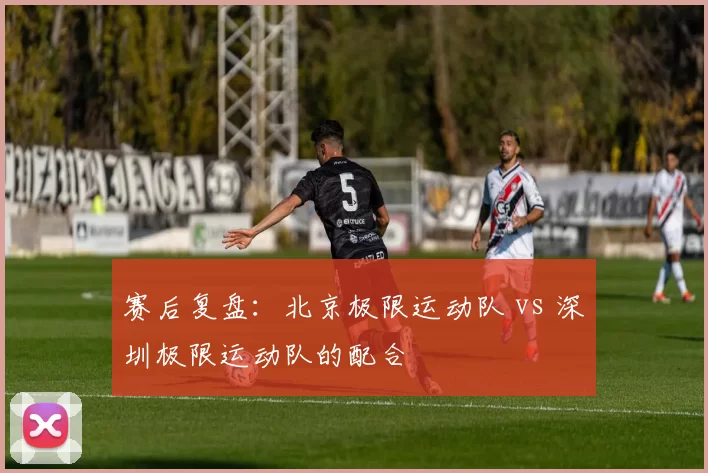 赛后复盘：北京极限运动队 vs 深圳极限运动队的配合